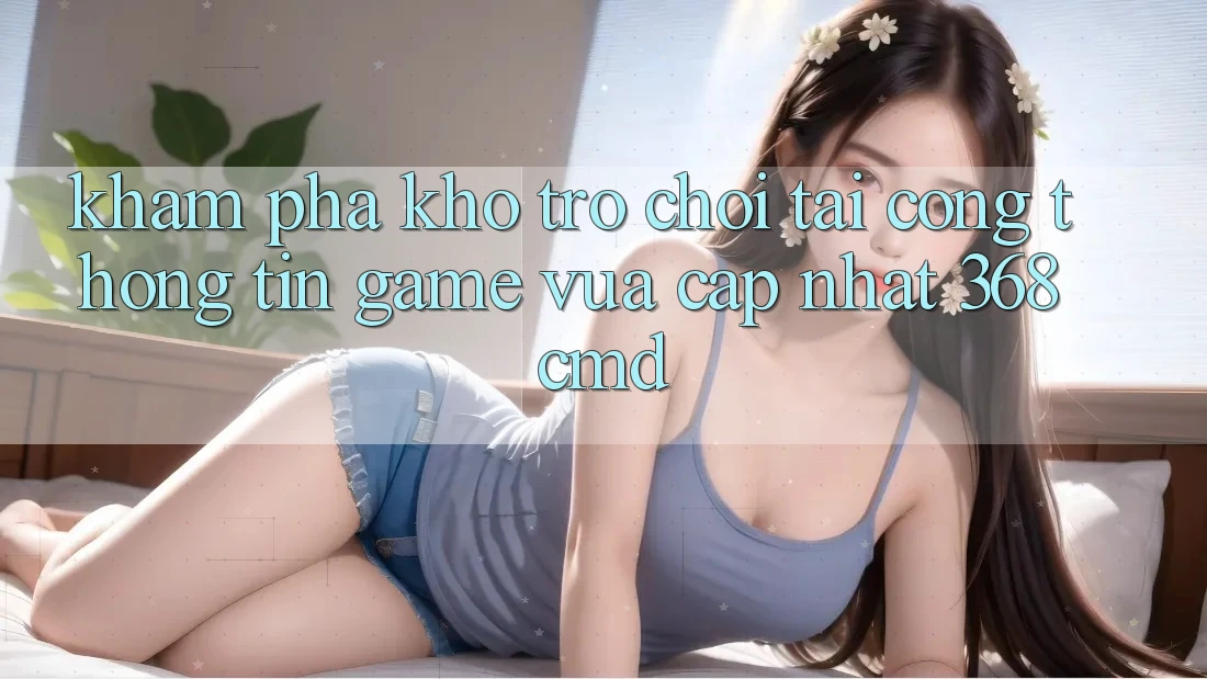 Khám Phá Kho Trò Chơi Tại “Cổng thông tin Game Vừa cập nhật” 368cmd
