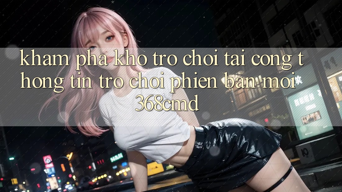 Khám Phá Kho Trò Chơi Tại “Cổng thông tin Trò chơi Phiên bản mới” 368cmd