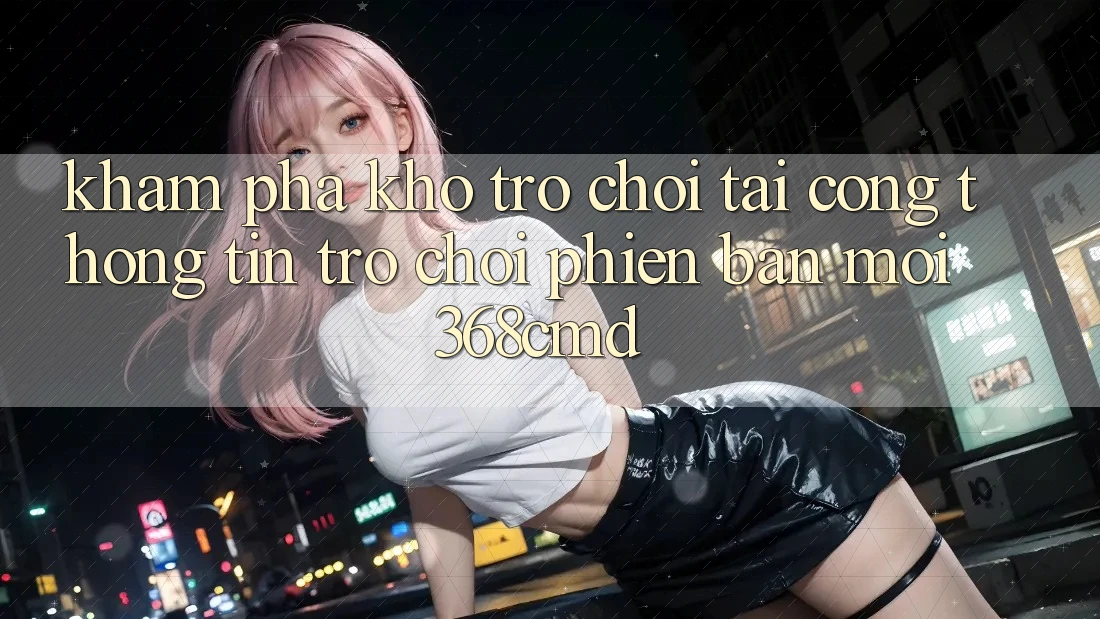 Khám Phá Kho Trò Chơi Tại “Cổng thông tin Trò chơi Phiên bản mới” 368cmd