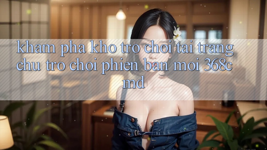 Khám Phá Kho Trò Chơi Tại “Trang chủ Trò chơi Phiên bản mới” 368cmd