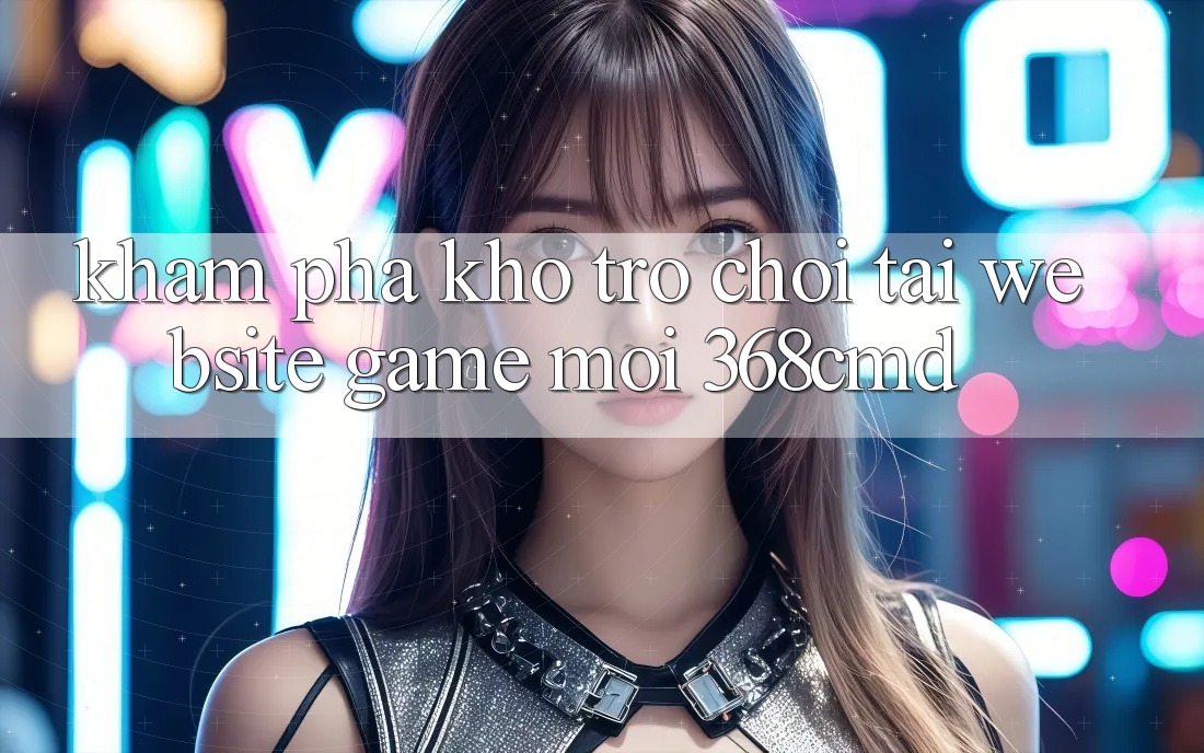 Khám Phá Kho Trò Chơi Tại “Website Game Mới” 368cmd Khám Phá Kho Trò Chơi Tại “Website Game Mới” 368cmd