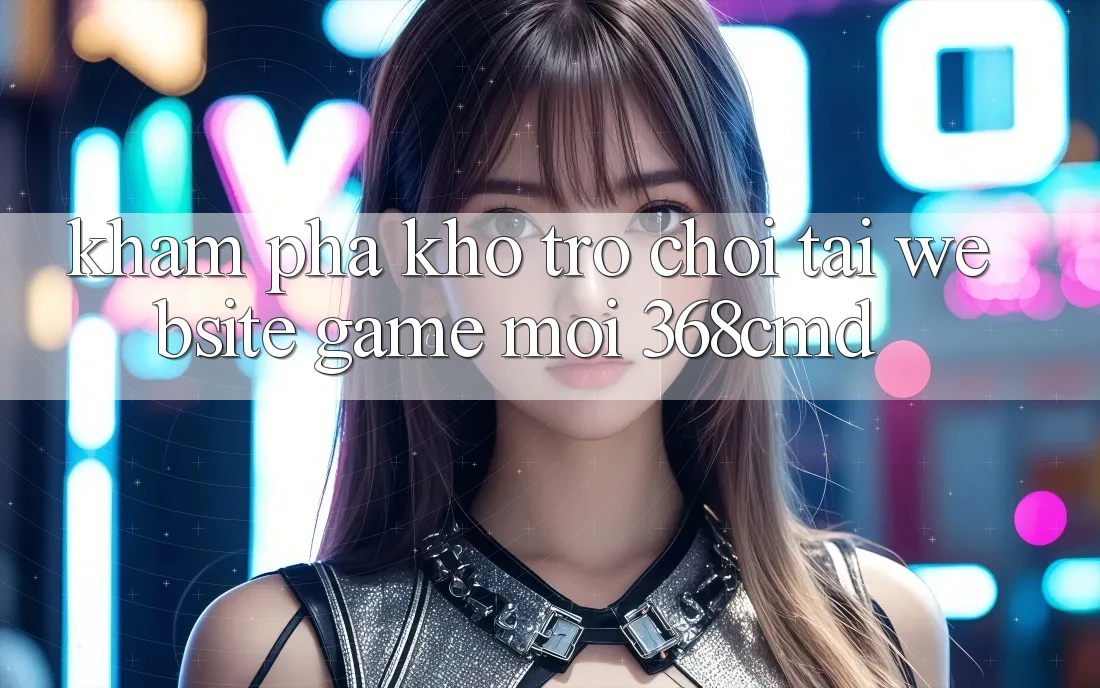 Khám Phá Kho Trò Chơi Tại “Website Game Mới” 368cmd Khám Phá Kho Trò Chơi Tại “Website Game Mới” 368cmd