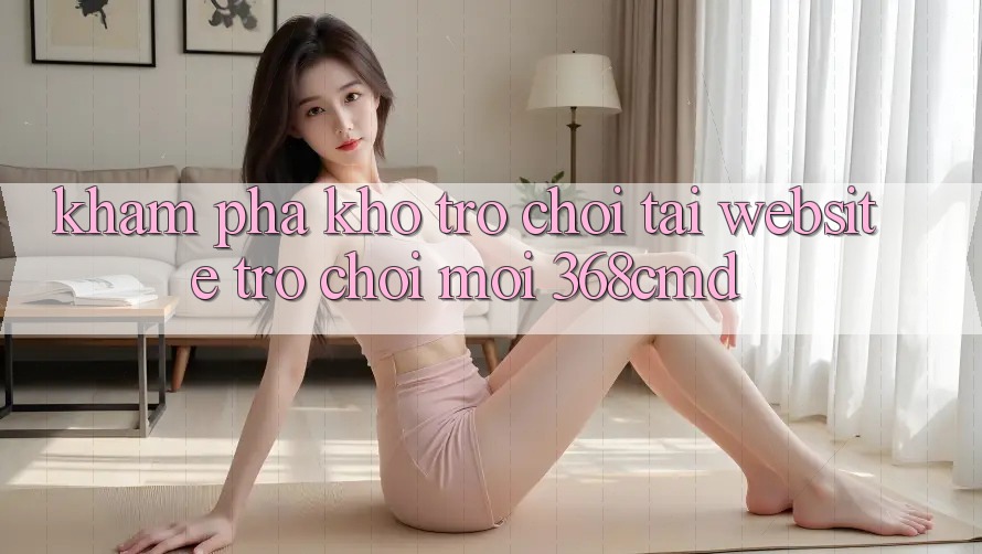 Khám Phá Kho Trò Chơi Tại “Website Trò chơi Mới” 368cmd Khám Phá Kho Trò Chơi Tại “Website Trò chơi Mới” 368cmd