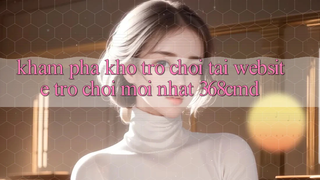 Khám Phá Kho Trò Chơi Tại “Website Trò chơi Mới nhất” 368cmd Khám Phá Kho Trò Chơi Tại “Website Trò chơi Mới nhất” 368cmd