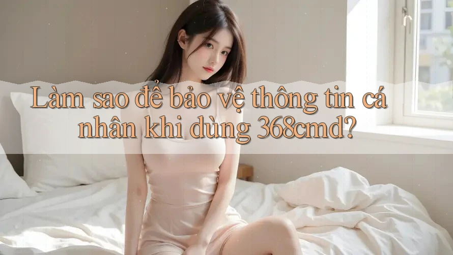 Làm sao để bảo vệ thông tin cá nhân khi dùng 368cmd? Làm sao để bảo vệ thông tin cá nhân khi dùng 368cmd?