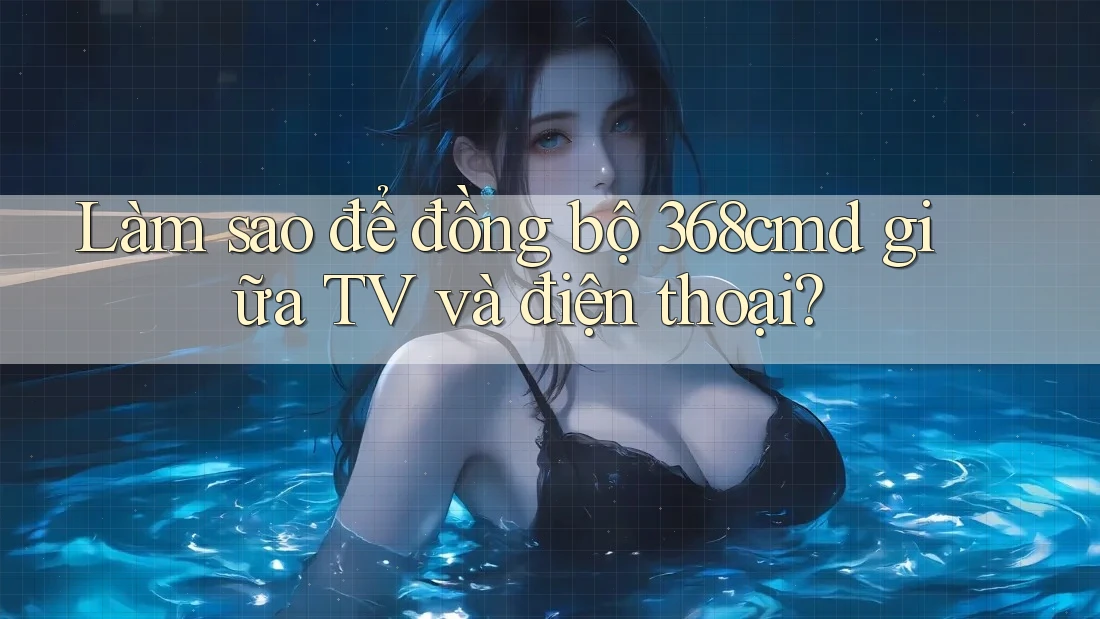 Làm sao để đồng bộ 368cmd giữa TV và điện thoại? Làm sao để đồng bộ 368cmd giữa TV và điện thoại?