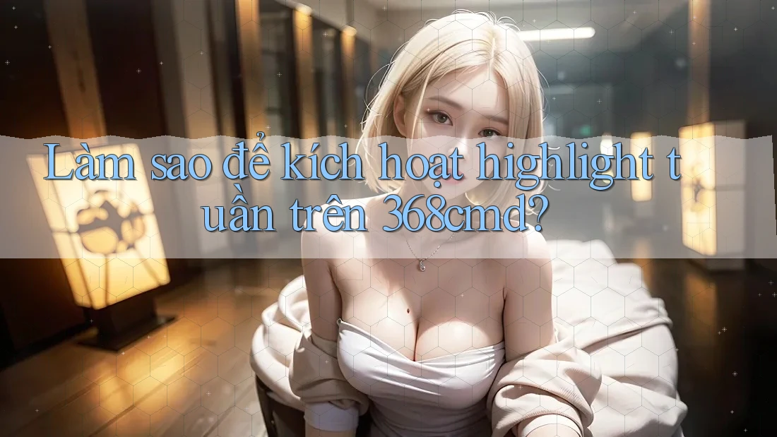 Làm sao để kích hoạt highlight tuần trên 368cmd? Làm sao để kích hoạt highlight tuần trên 368cmd?
