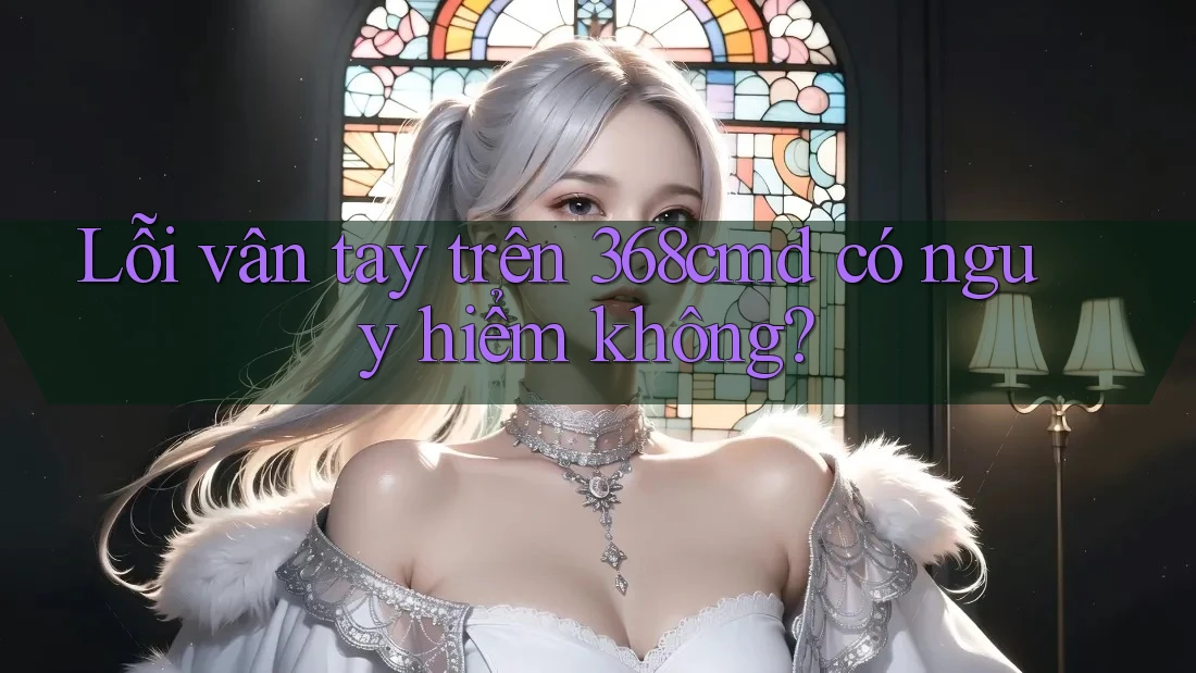 Lỗi vân tay trên 368cmd có nguy hiểm không? Lỗi vân tay trên 368cmd có nguy hiểm không?