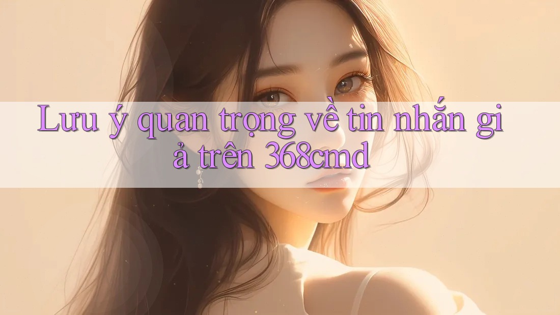 Lưu ý quan trọng về tin nhắn giả trên 368cmd Lưu ý quan trọng về tin nhắn giả trên 368cmd