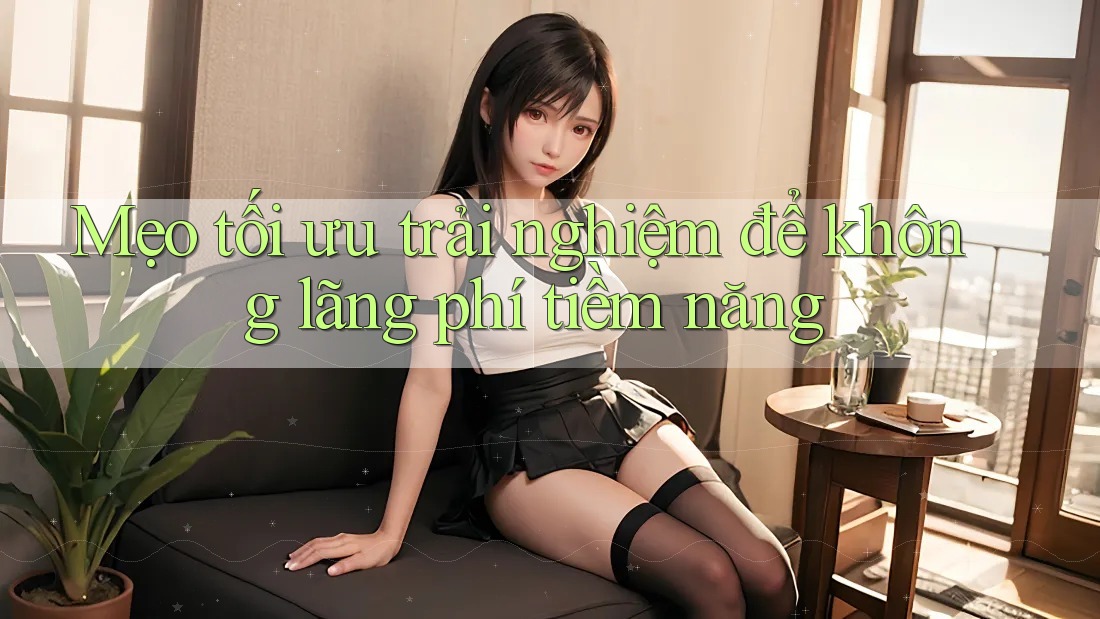 Mẹo tối ưu trải nghiệm để không lãng phí tiềm năng