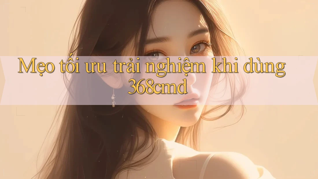 Mẹo tối ưu trải nghiệm khi dùng 368cmd Mẹo tối ưu trải nghiệm khi dùng 368cmd