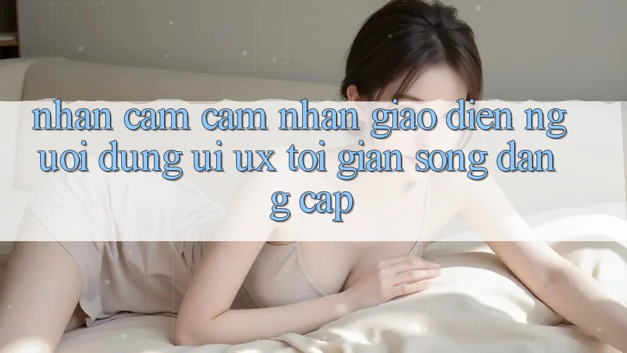 Nhận cảm cảm nhận Giao Diện Người Dùng (UI/UX) Tối Giản Song Đẳng Cấp