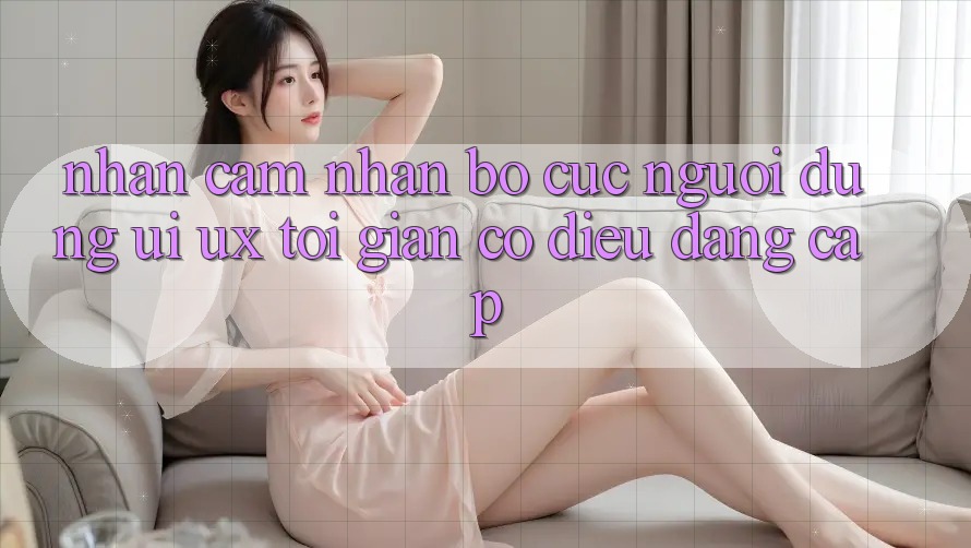 Nhận cảm nhận Bố cục Người Dùng (UI/UX) Tối Giản Có điều Đẳng Cấp Nhận cảm nhận Bố cục Người Dùng (UI/UX) Tối Giản Có điều Đẳng Cấp