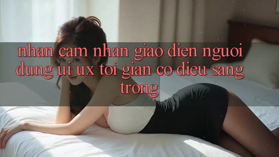 Nhận cảm nhận Giao diện Người Dùng (UI/UX) Tối Giản Có điều Sang trọng