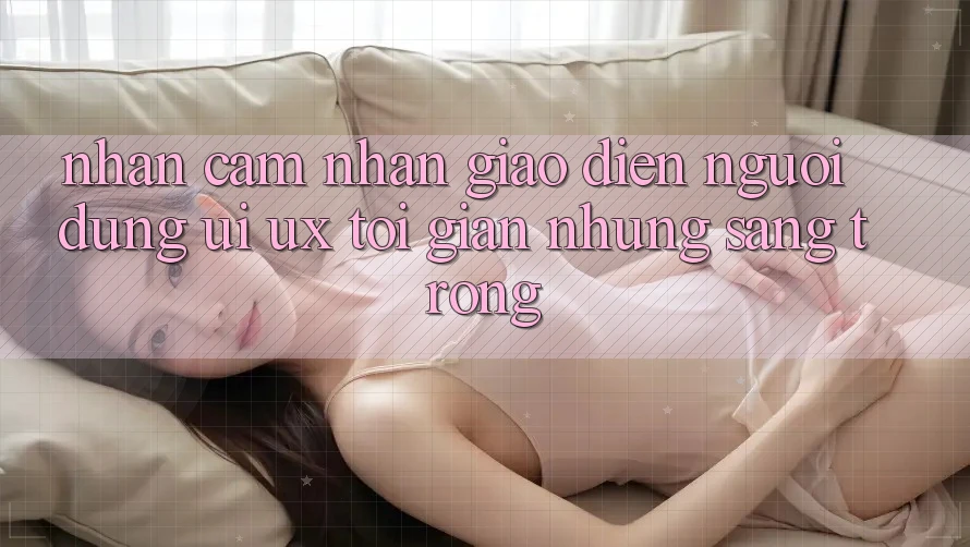 Nhận cảm nhận Giao Diện Người Dùng (UI/UX) Tối Giản Nhưng Sang trọng Nhận cảm nhận Giao Diện Người Dùng (UI/UX) Tối Giản Nhưng Sang trọng