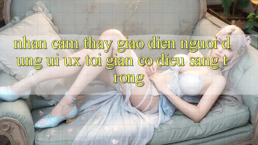 Nhận cảm thấy Giao Diện Người Dùng (UI/UX) Tối Giản Có điều Sang trọng Nhận cảm thấy Giao Diện Người Dùng (UI/UX) Tối Giản Có điều Sang trọng