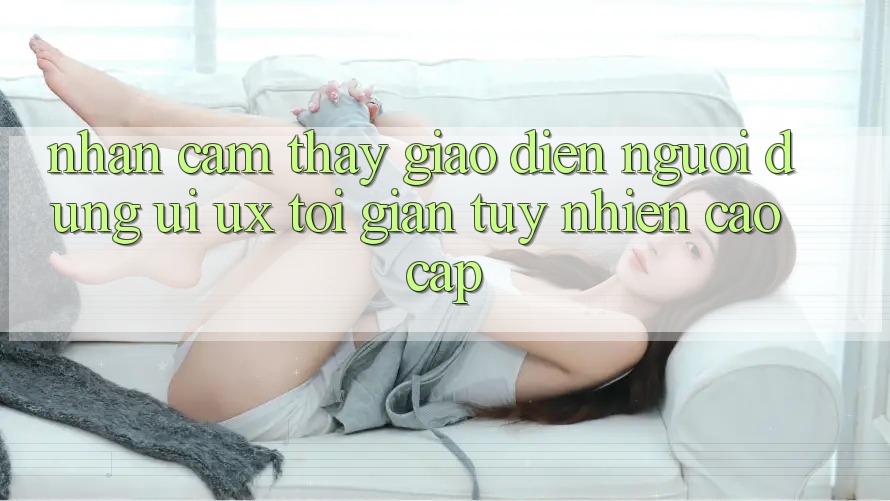Nhận cảm thấy Giao Diện Người Dùng (UI/UX) Tối Giản Tuy nhiên Cao cấp Nhận cảm thấy Giao Diện Người Dùng (UI/UX) Tối Giản Tuy nhiên Cao cấp