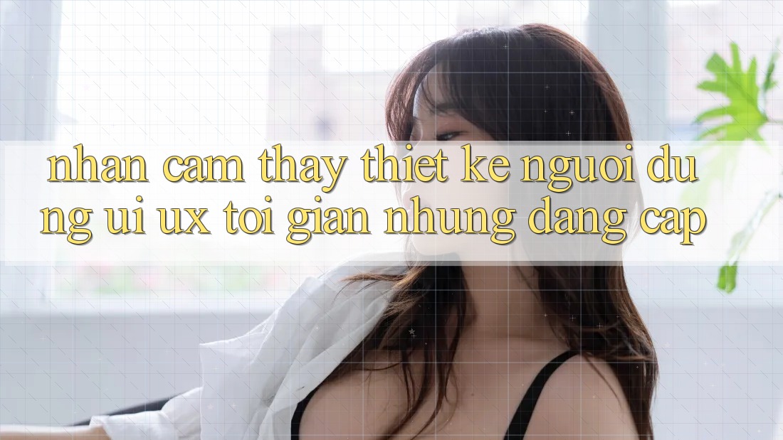 Nhận cảm thấy Thiết kế Người Dùng (UI/UX) Tối Giản Nhưng Đẳng Cấp