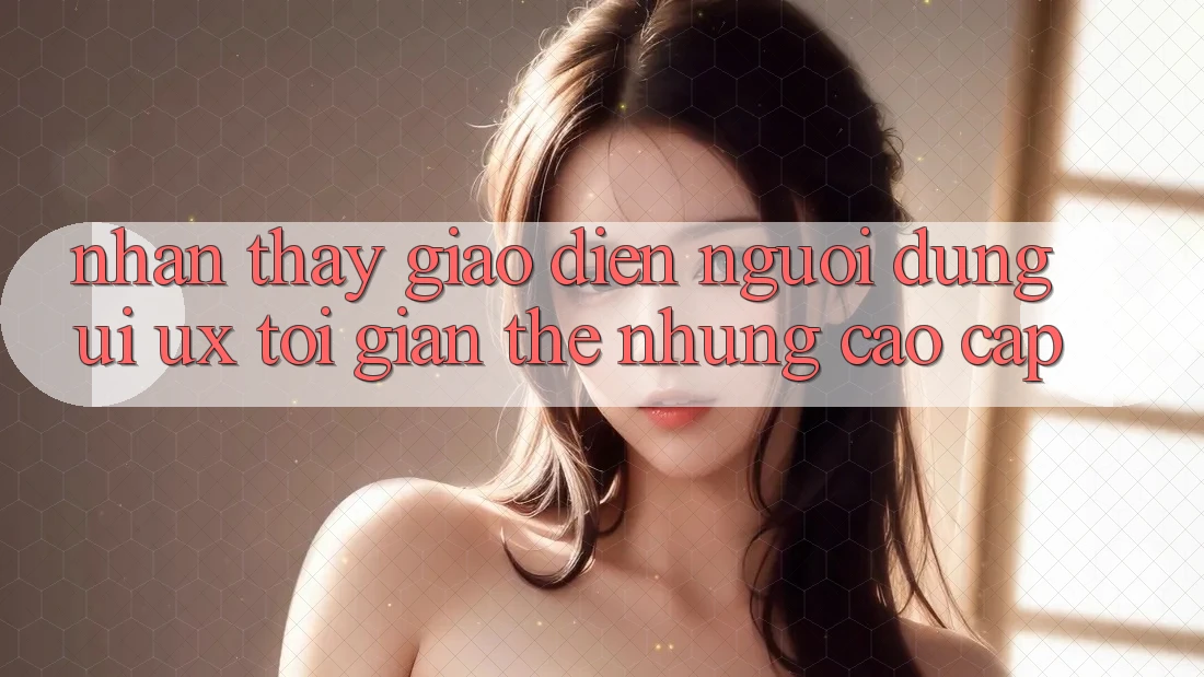 Nhận thấy Giao Diện Người Dùng (UI/UX) Tối Giản Thế nhưng Cao cấp