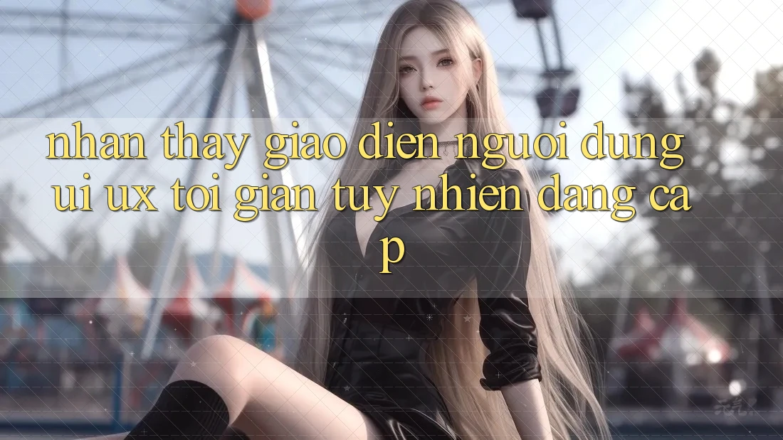 Nhận thấy Giao Diện Người Dùng (UI/UX) Tối Giản Tuy nhiên Đẳng Cấp Nhận thấy Giao Diện Người Dùng (UI/UX) Tối Giản Tuy nhiên Đẳng Cấp