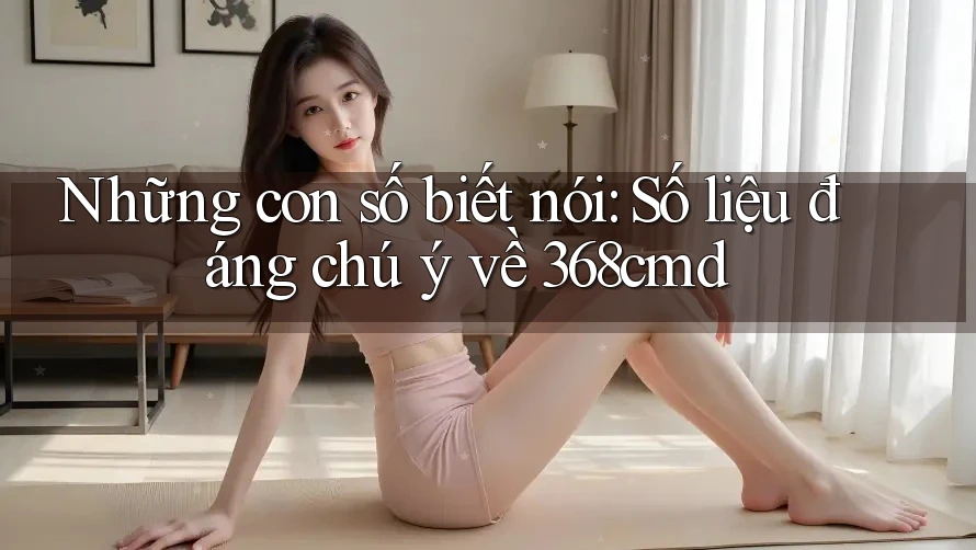 Những con số biết nói: Số liệu đáng chú ý về 368cmd Những con số biết nói: Số liệu đáng chú ý về 368cmd