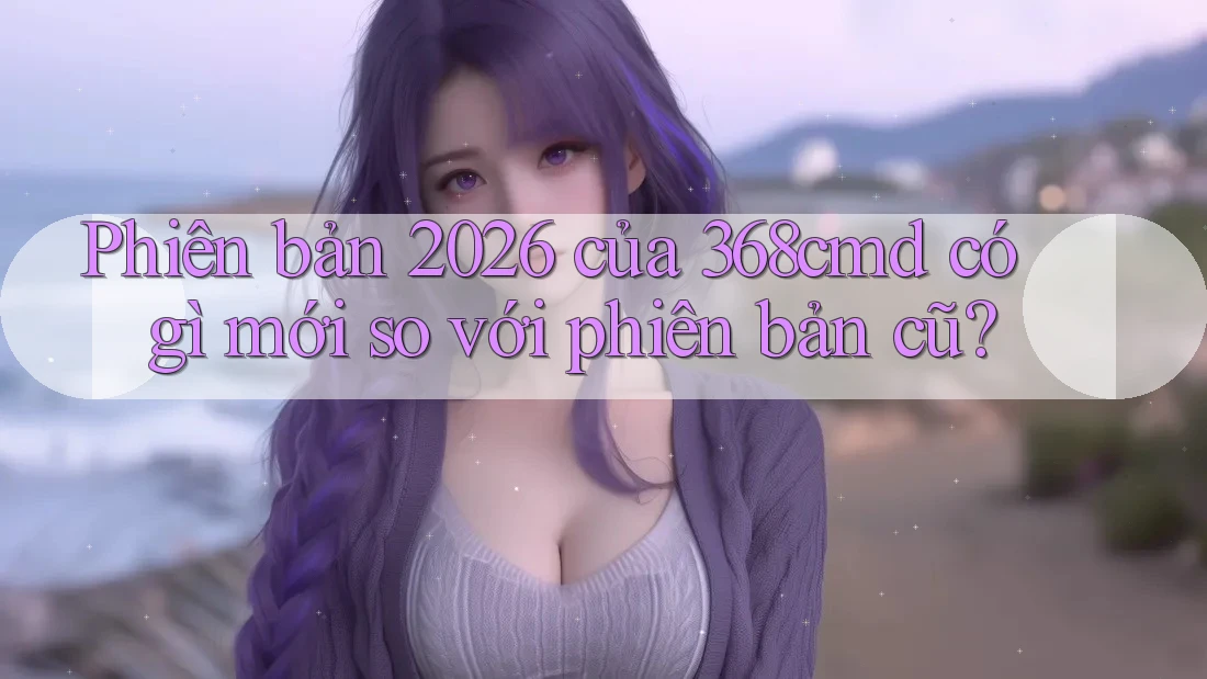 Phiên bản 2026 của 368cmd có gì mới so với phiên bản cũ? Phiên bản 2026 của 368cmd có gì mới so với phiên bản cũ?