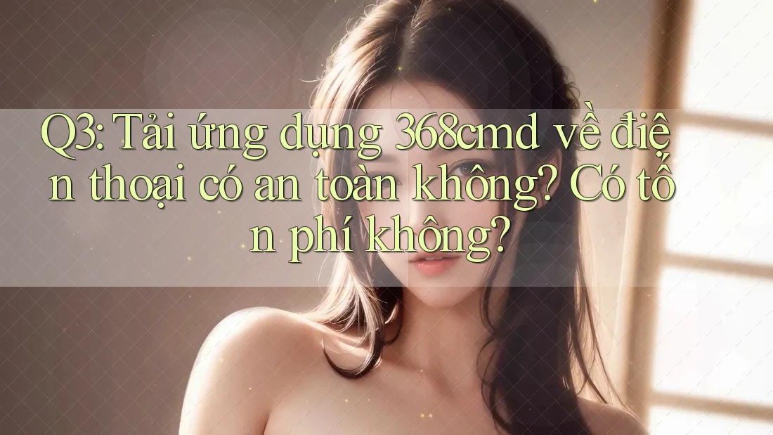 Q3: Tải ứng dụng 368cmd về điện thoại có an toàn không? Có tốn phí không?