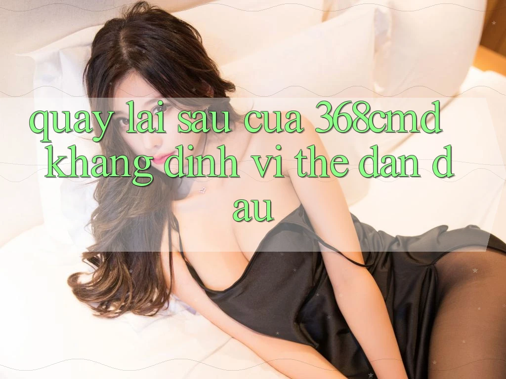 Quay lại sau Của 368cmd: Khẳng Định Vị Thế Dẫn Đầu