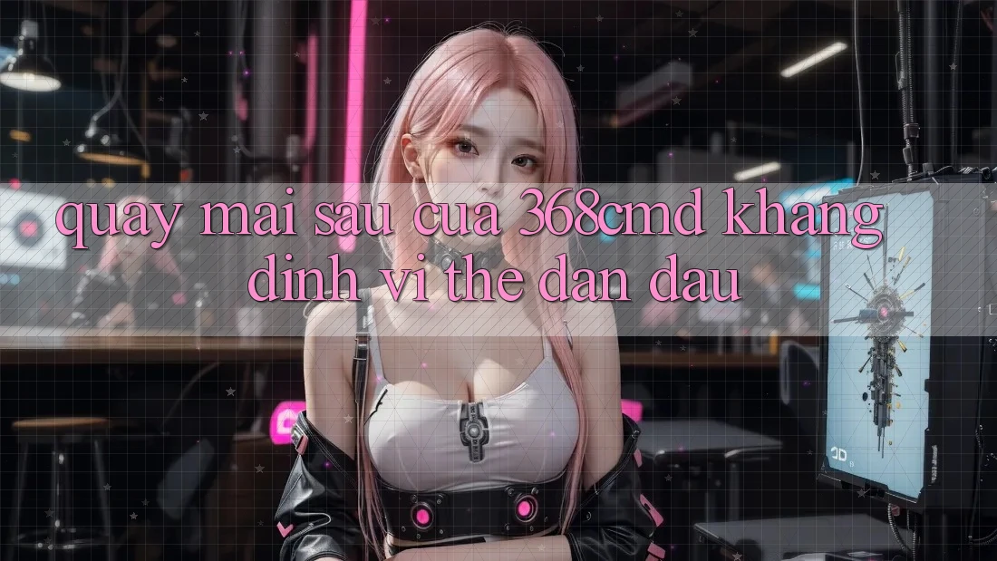 Quay mai sau Của 368cmd: Khẳng Định Vị Thế Dẫn Đầu Quay mai sau Của 368cmd: Khẳng Định Vị Thế Dẫn Đầu