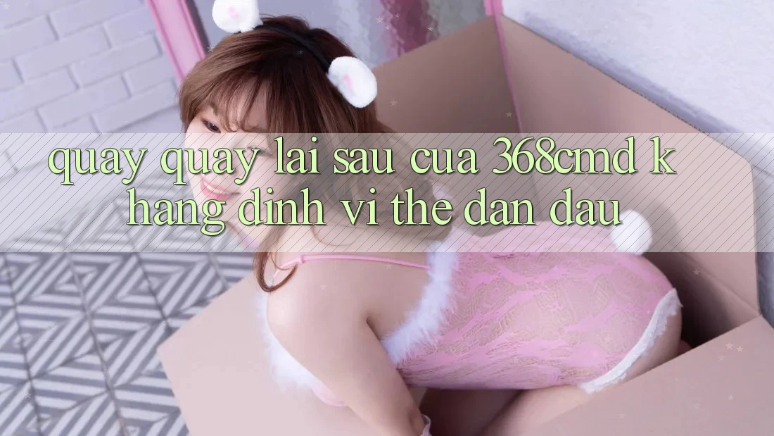 Quay quay lại sau Của 368cmd: Khẳng Định Vị Thế Dẫn Đầu