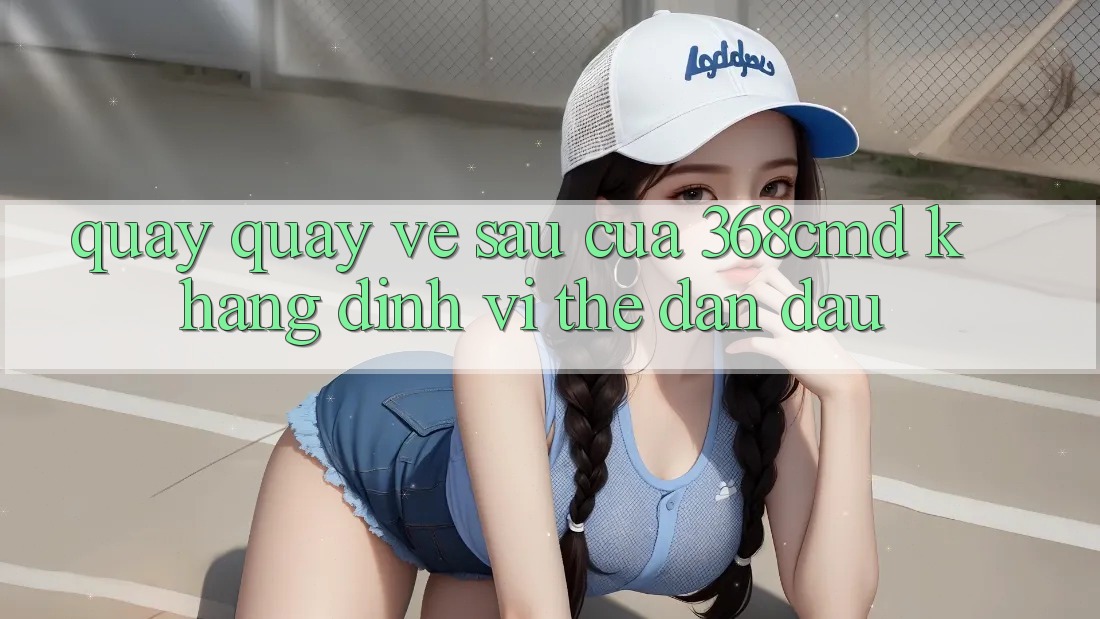 Quay quay về sau Của 368cmd: Khẳng Định Vị Thế Dẫn Đầu Quay quay về sau Của 368cmd: Khẳng Định Vị Thế Dẫn Đầu