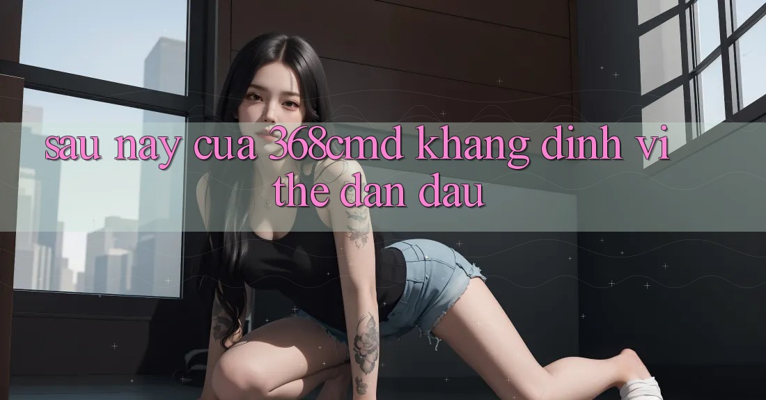 Sau này Của 368cmd: Khẳng Định Vị Thế Dẫn Đầu Sau này Của 368cmd: Khẳng Định Vị Thế Dẫn Đầu