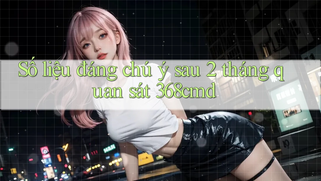 Số liệu đáng chú ý sau 2 tháng quan sát 368cmd