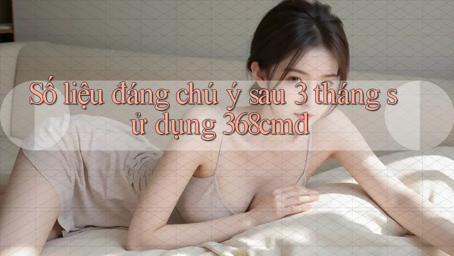 Số liệu đáng chú ý sau 3 tháng sử dụng 368cmd