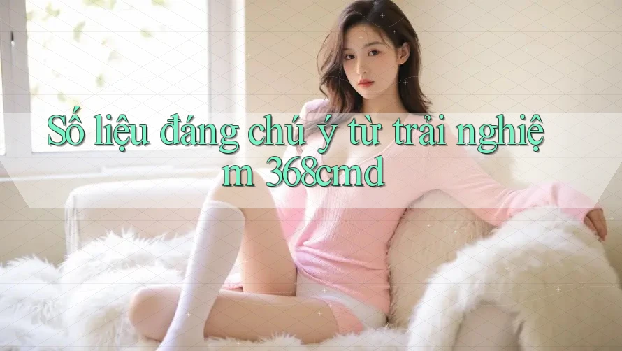Số liệu đáng chú ý từ trải nghiệm 368cmd Số liệu đáng chú ý từ trải nghiệm 368cmd