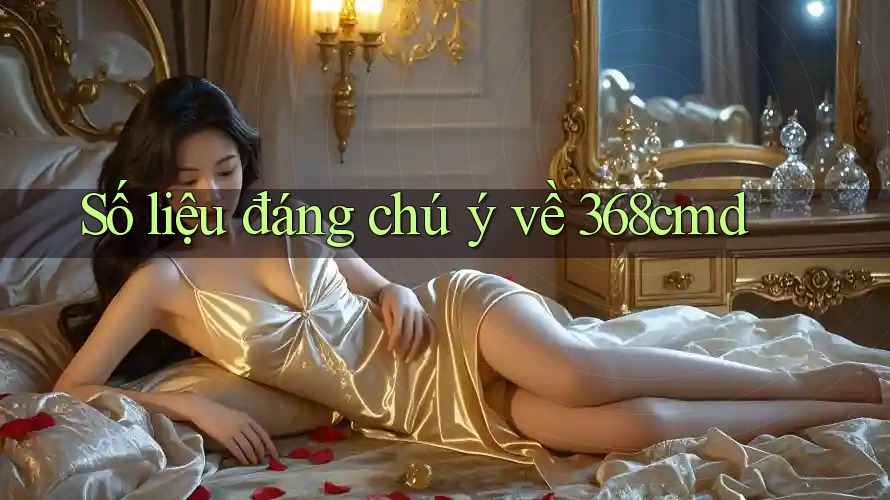 Số liệu đáng chú ý về 368cmd