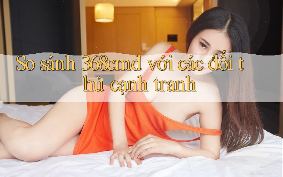 So sánh 368cmd với các đối thủ cạnh tranh So sánh 368cmd với các đối thủ cạnh tranh