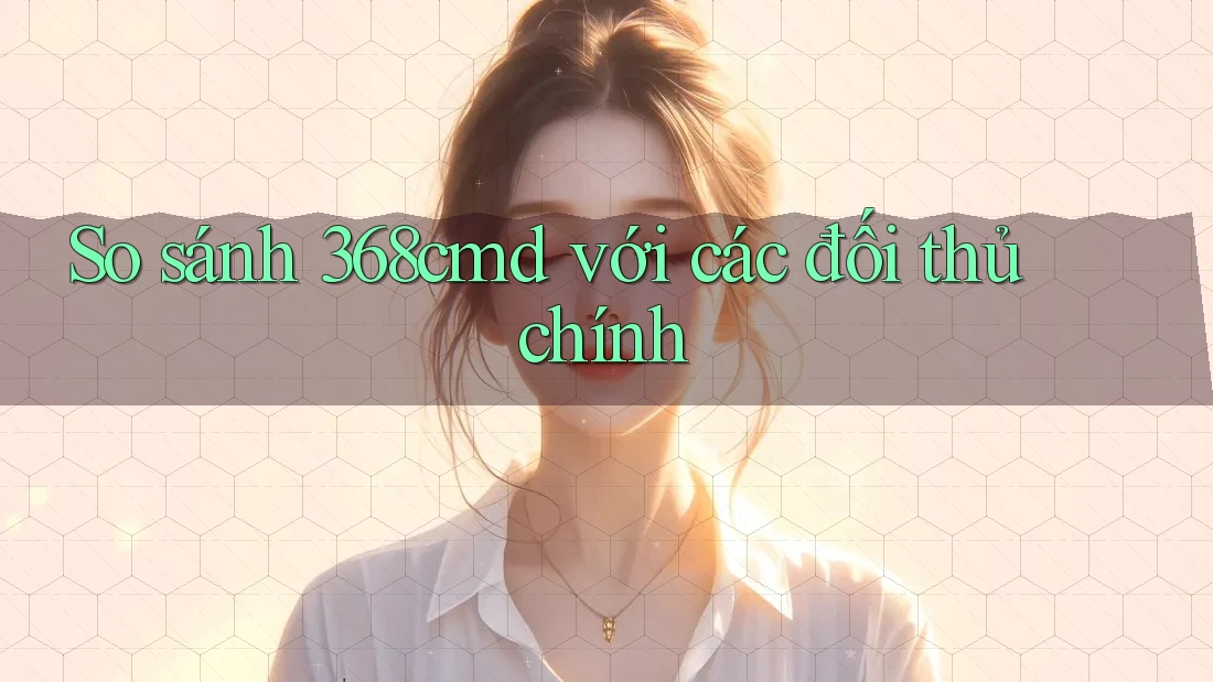 So sánh 368cmd với các đối thủ chính So sánh 368cmd với các đối thủ chính