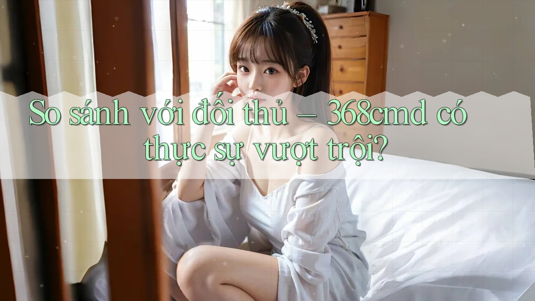 So sánh với đối thủ: 368cmd có thực sự vượt trội? So sánh với đối thủ: 368cmd có thực sự vượt trội?
