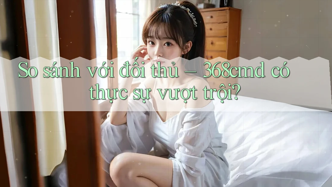 So sánh với đối thủ: 368cmd có thực sự vượt trội? So sánh với đối thủ: 368cmd có thực sự vượt trội?