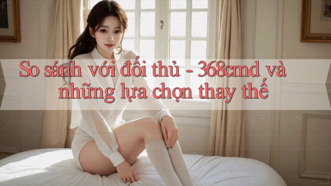 So sánh với đối thủ - 368cmd và những lựa chọn thay thế So sánh với đối thủ - 368cmd và những lựa chọn thay thế