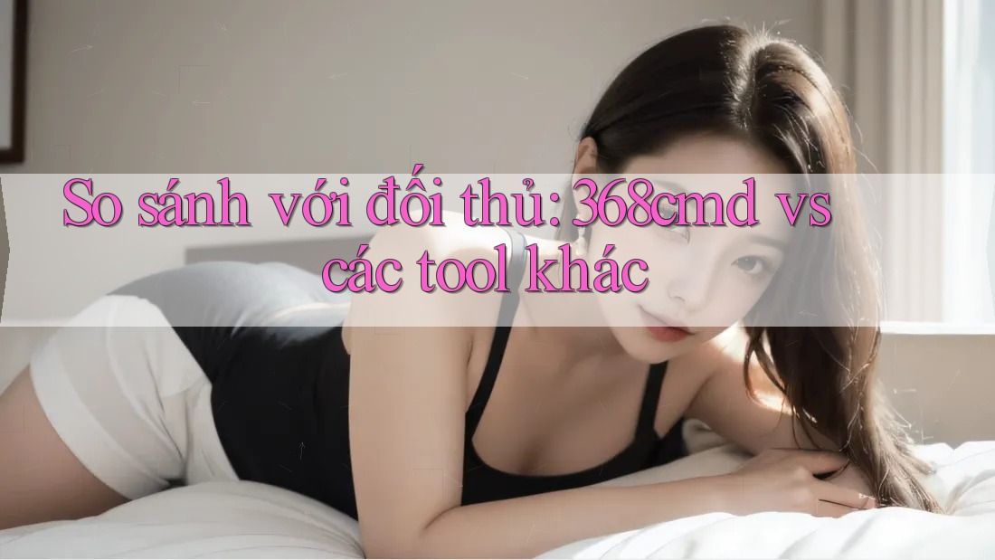 So sánh với đối thủ: 368cmd vs các tool khác