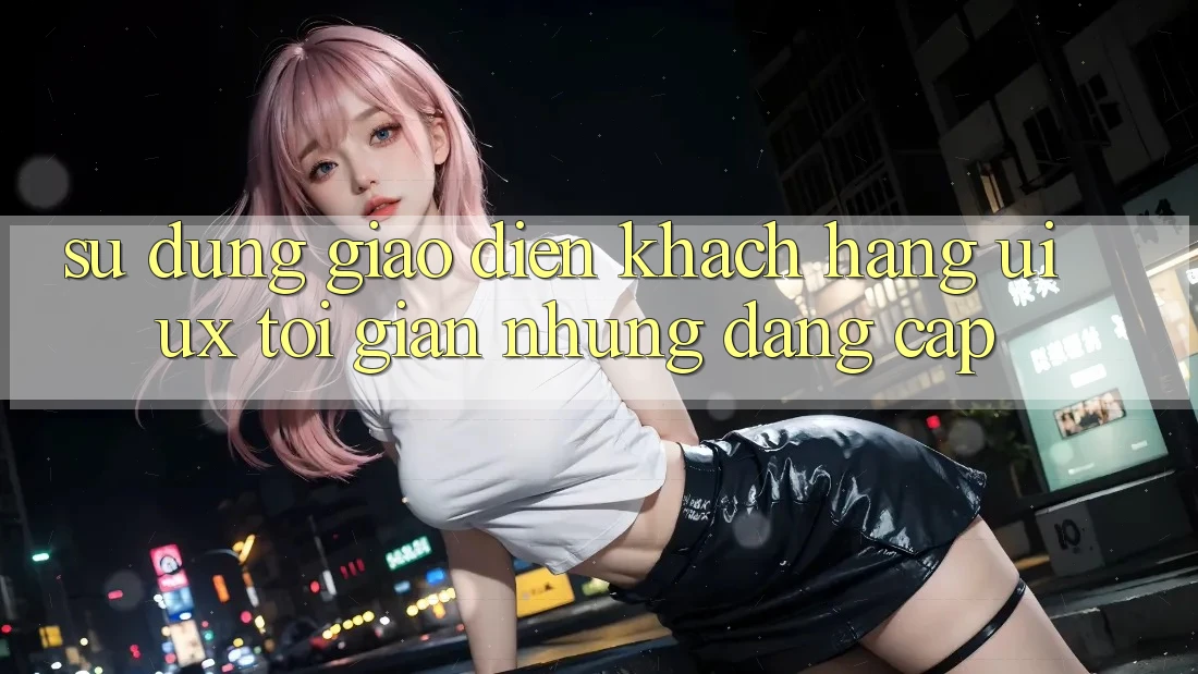 Sử dụng Giao Diện Khách hàng (UI/UX) Tối Giản Nhưng Đẳng Cấp Sử dụng Giao Diện Khách hàng (UI/UX) Tối Giản Nhưng Đẳng Cấp