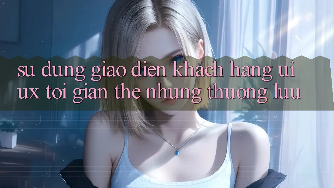 Sử dụng Giao Diện Khách hàng (UI/UX) Tối Giản Thế nhưng Thượng lưu
