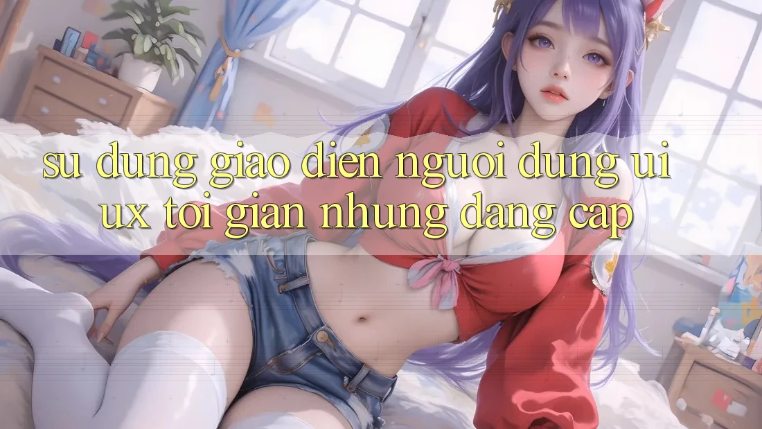 Sử dụng Giao Diện Người Dùng (UI/UX) Tối Giản Nhưng Đẳng Cấp Sử dụng Giao Diện Người Dùng (UI/UX) Tối Giản Nhưng Đẳng Cấp