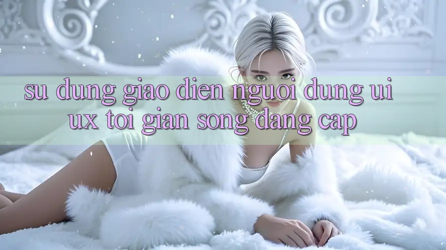 Sử dụng Giao Diện Người Dùng (UI/UX) Tối Giản Song Đẳng Cấp