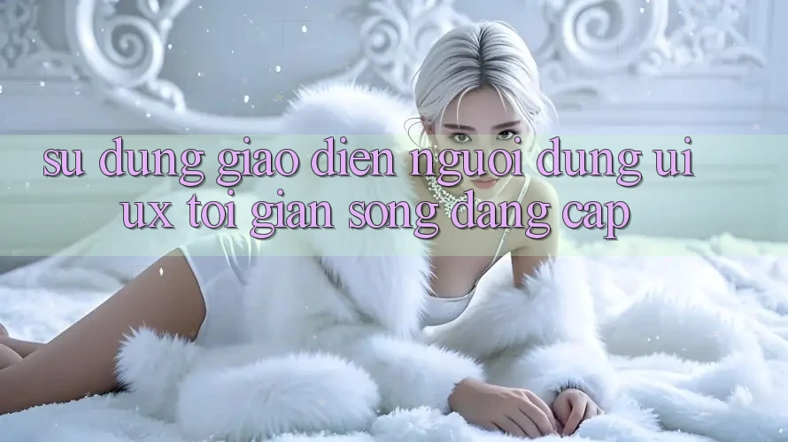 Sử dụng Giao Diện Người Dùng (UI/UX) Tối Giản Song Đẳng Cấp