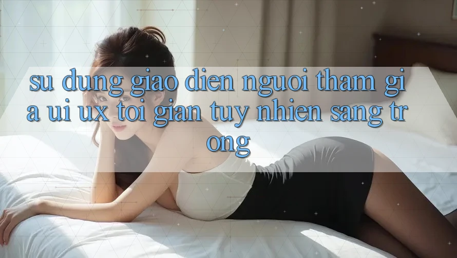 Sử dụng Giao Diện Người tham gia (UI/UX) Tối Giản Tuy nhiên Sang trọng Sử dụng Giao Diện Người tham gia (UI/UX) Tối Giản Tuy nhiên Sang trọng