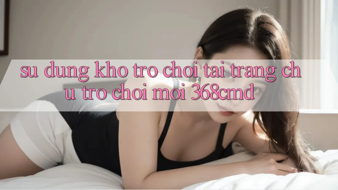 Sử dụng Kho Trò Chơi Tại “Trang chủ Trò chơi Mới” 368cmd Sử dụng Kho Trò Chơi Tại “Trang chủ Trò chơi Mới” 368cmd