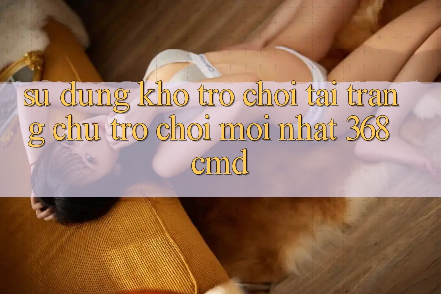 Sử dụng Kho Trò Chơi Tại “Trang chủ Trò chơi Mới nhất” 368cmd Sử dụng Kho Trò Chơi Tại “Trang chủ Trò chơi Mới nhất” 368cmd